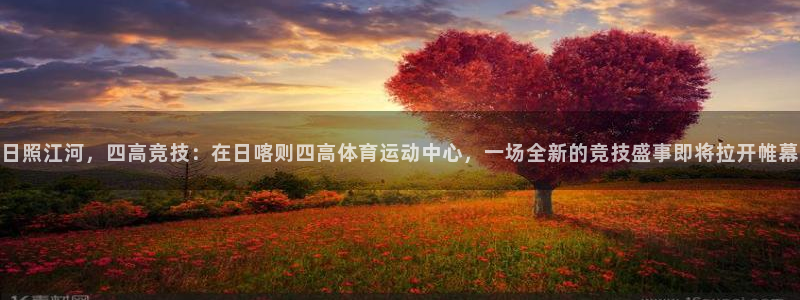 xc体育：日照江河，四高竞技：在日喀则四高体育运动中心，一场全新的竞技盛事即将拉开帷幕