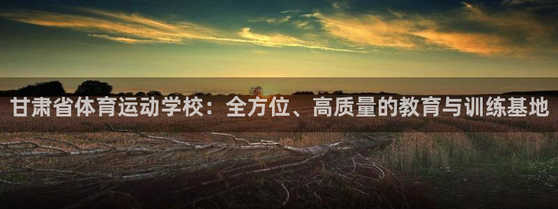 xc体育app官方网站：甘肃省体育运动学校：全方位、高质量的教育与训练基地