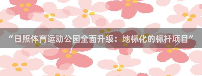 xc体育：“日照体育运动公园全面升级：地标化的标杆项目”
